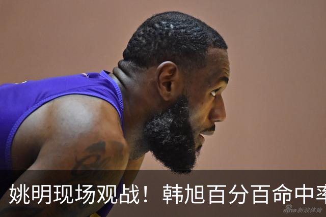 姚明现场观战！韩旭百分百命中率 盖帽得分盘活自由人内线